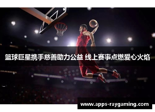 篮球巨星携手慈善助力公益 线上赛事点燃爱心火焰
