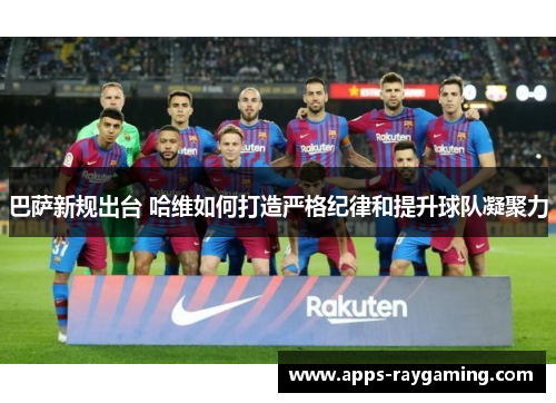 巴萨新规出台 哈维如何打造严格纪律和提升球队凝聚力