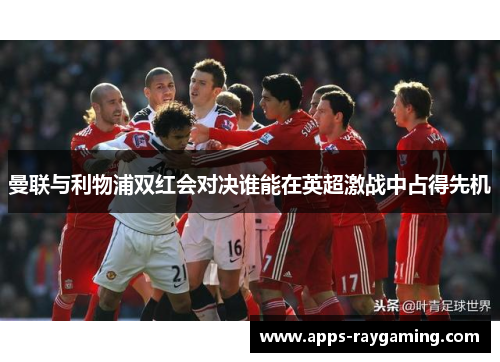 曼联与利物浦双红会对决谁能在英超激战中占得先机