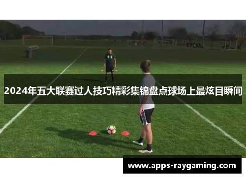 2024年五大联赛过人技巧精彩集锦盘点球场上最炫目瞬间
