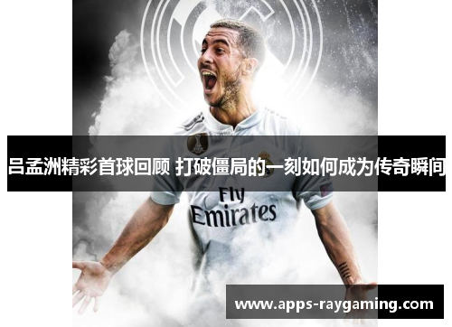 吕孟洲精彩首球回顾 打破僵局的一刻如何成为传奇瞬间
