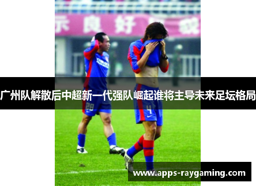 广州队解散后中超新一代强队崛起谁将主导未来足坛格局