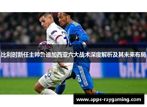 比利时新任主帅鲁迪加西亚六大战术深度解析及其未来布局
