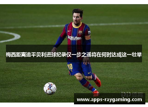 梅西距离追平贝利进球纪录仅一步之遥将在何时达成这一壮举