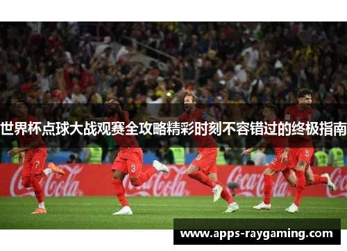 世界杯点球大战观赛全攻略精彩时刻不容错过的终极指南
