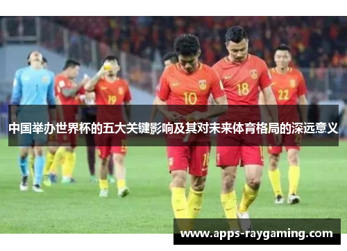中国举办世界杯的五大关键影响及其对未来体育格局的深远意义
