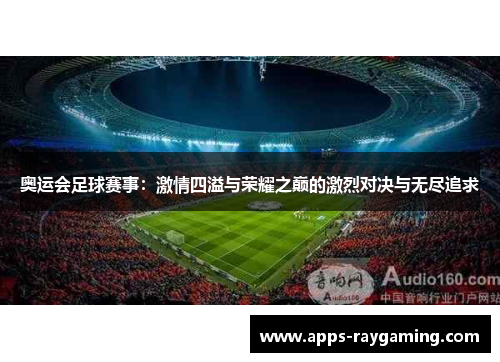 奥运会足球赛事：激情四溢与荣耀之巅的激烈对决与无尽追求