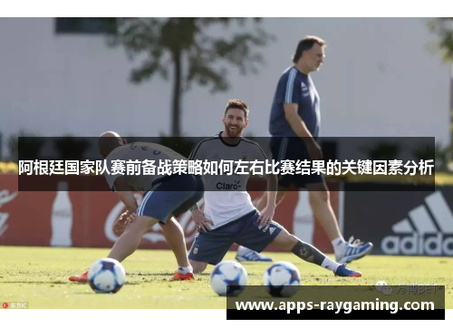 阿根廷国家队赛前备战策略如何左右比赛结果的关键因素分析